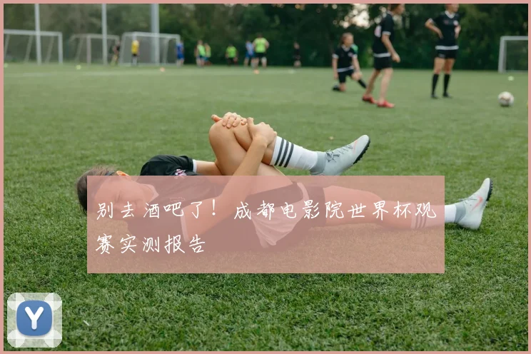 别去酒吧了！成都电影院世界杯观赛实测报告