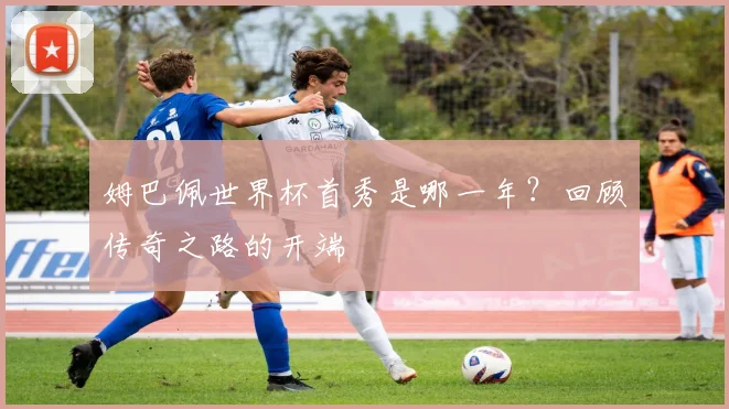 姆巴佩世界杯首秀是哪一年？回顾传奇之路的开端