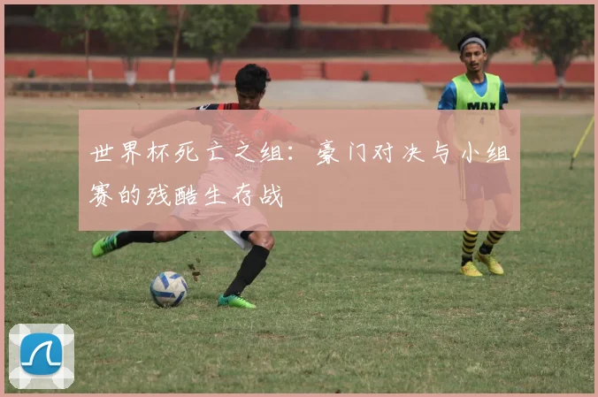 世界杯死亡之组：豪门对决与小组赛的残酷生存战