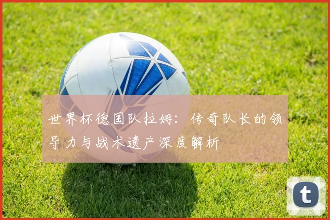 世界杯德国队拉姆：传奇队长的领导力与战术遗产深度解析